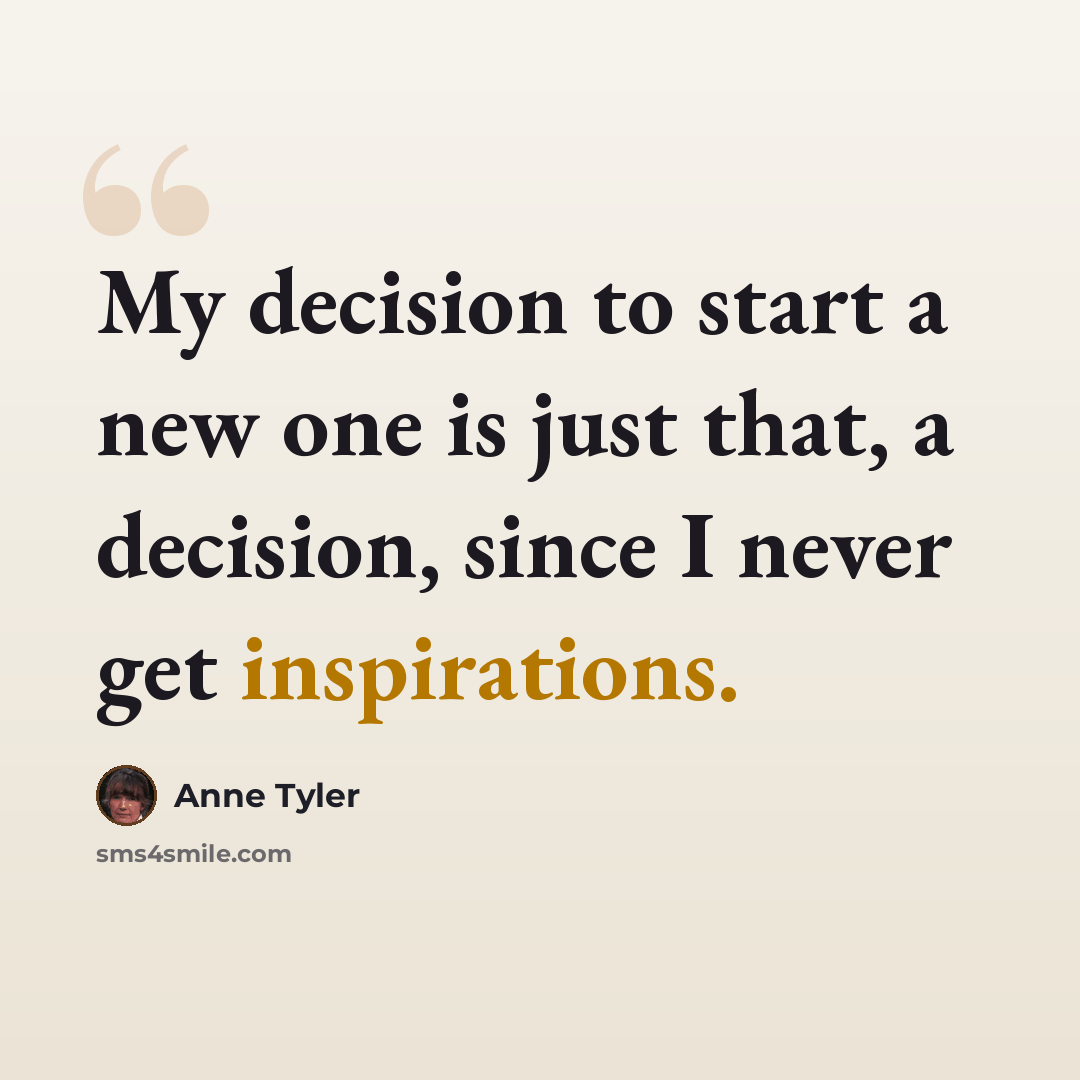 “My decision to start a new one is just that, a decision, since I never get inspirations.” quote by Anne Tyler