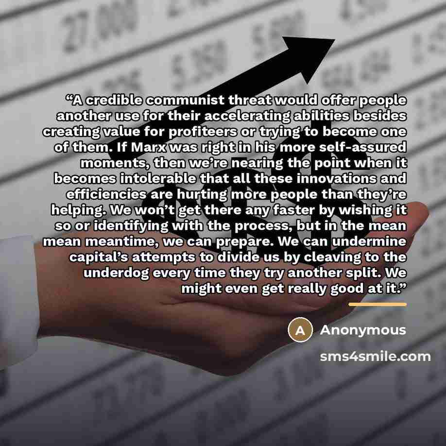 “A credible communist threat would offer people another use for their accelerating abilities besides creating value for profiteers or trying to become one of them. If Marx was right in his more self-assured moments, then we’re nearing the point when it becomes intolerable that all these innovations…” quote by Anonymous