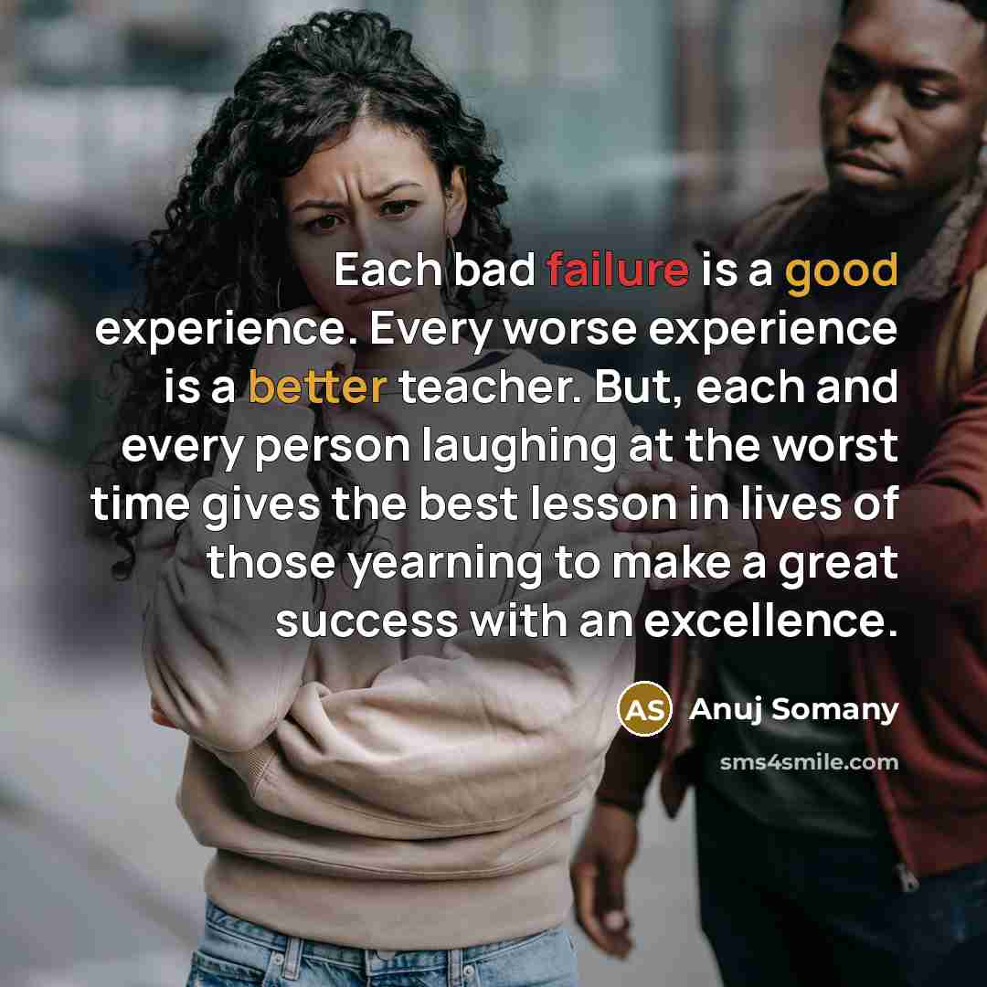 “Each bad failure is a good experience. Every worse experience is a better teacher. But, each and every person laughing at the worst time gives the best lesson in lives of those yearning to make a great success with an excellence.” quote by Anuj Somany