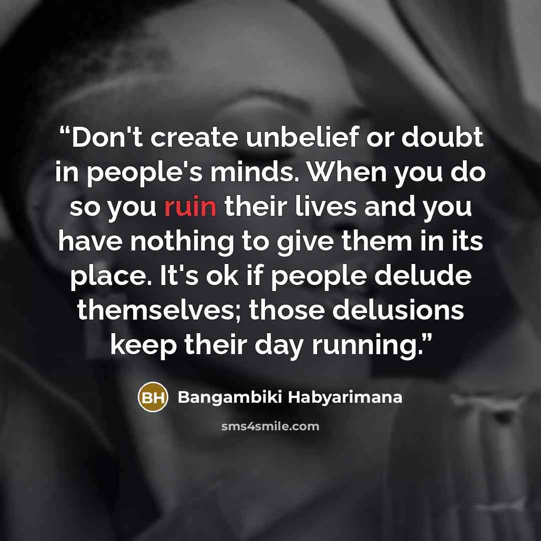 “Don't create unbelief or doubt in people's minds. When you do so you ruin their lives and you have nothing to give them in its place. It's ok if people delude themselves; those delusions keep their day running.” quote by Bangambiki Habyarimana
