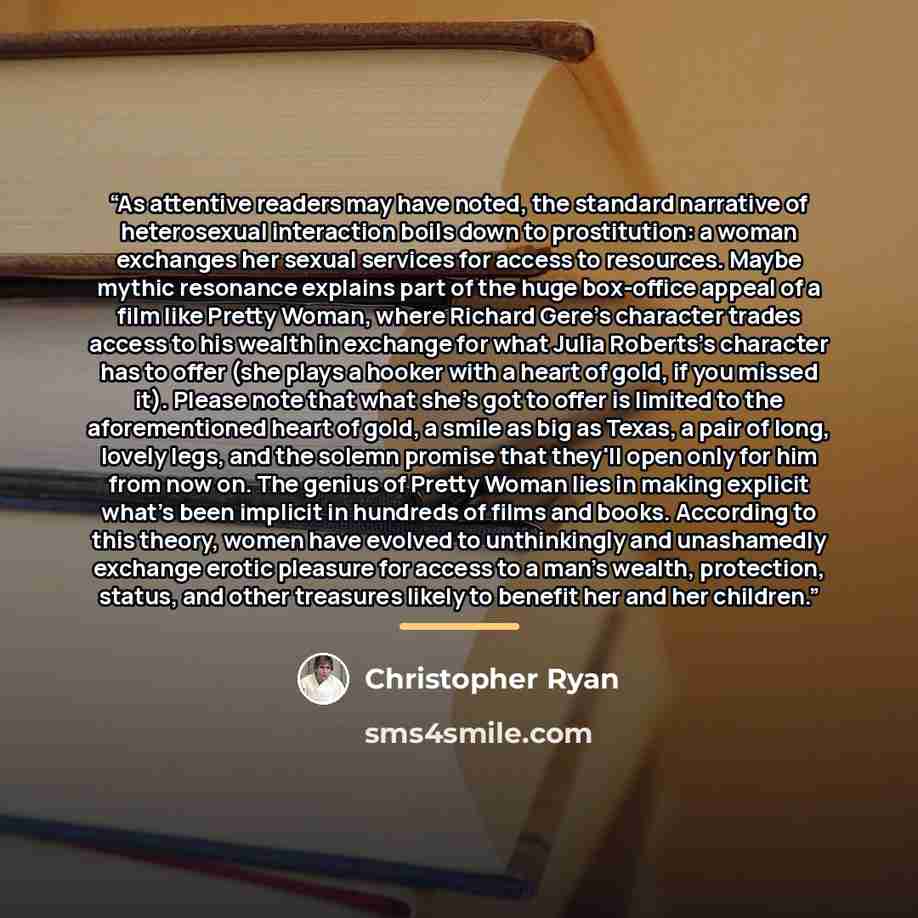 “As attentive readers may have noted, the standard narrative of heterosexual interaction boils down to prostitution: a woman exchanges her sexual services for access to resources. Maybe mythic resonance explains part of the huge box-office appeal of a film like Pretty Woman, where Richard Gere's…” quote by Christopher Ryan