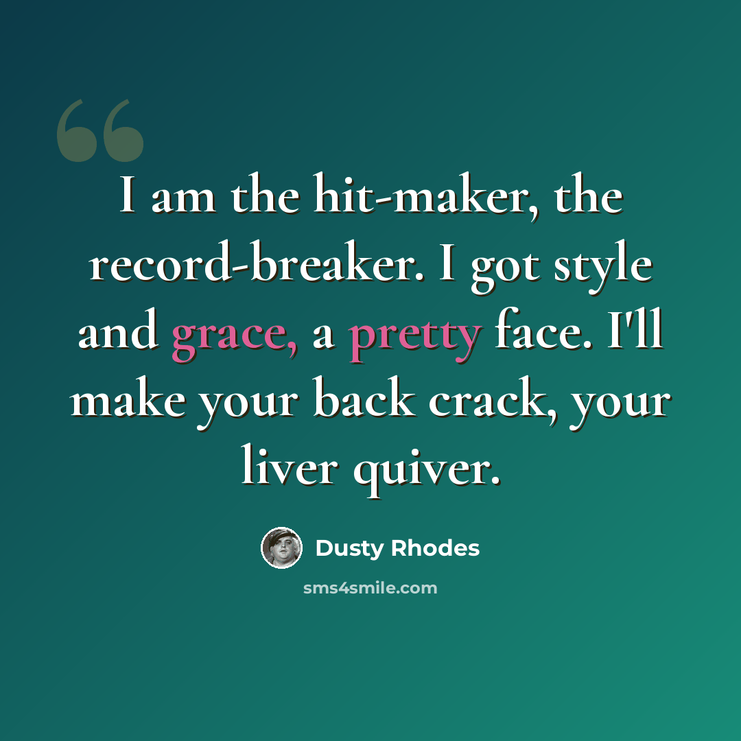 “I am the hit-maker, the record-breaker. I got style and grace, a pretty face. I'll make your back crack, your liver quiver.” quote by Dusty Rhodes