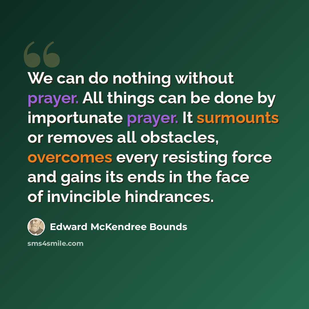 “We can do nothing without prayer. All things can be done by importunate prayer. It surmounts or removes all obstacles, overcomes every resisting force and gains its ends in the face of invincible hindrances.” quote by Edward McKendree Bounds