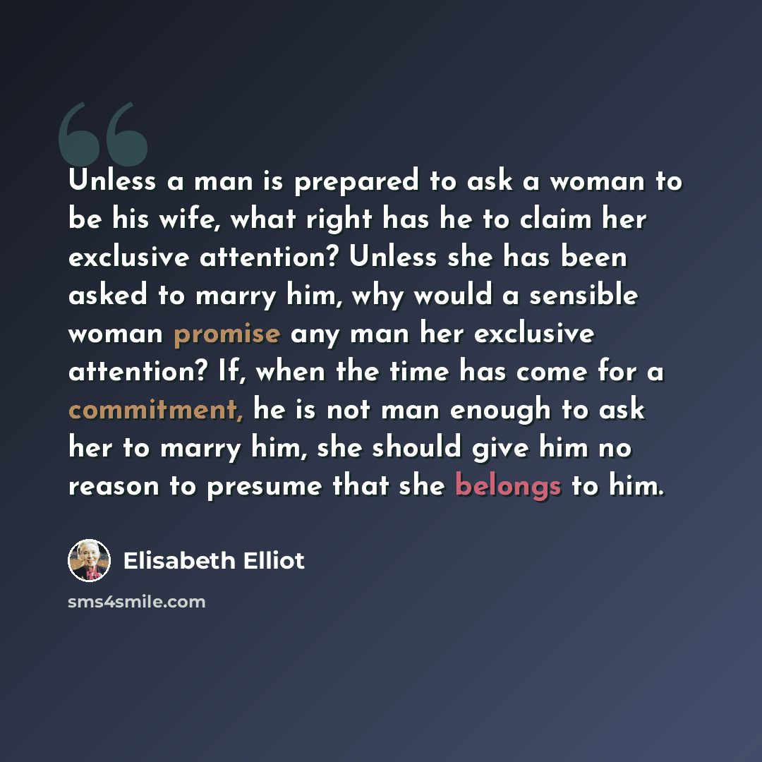 “Unless a man is prepared to ask a woman to be his wife, what right has he to claim her exclusive attention? Unless she has been asked to marry him, why would a sensible woman promise any man her exclusive attention? If, when the time has come for a commitment, he is not man enough to ask her to…” quote by Elisabeth Elliot