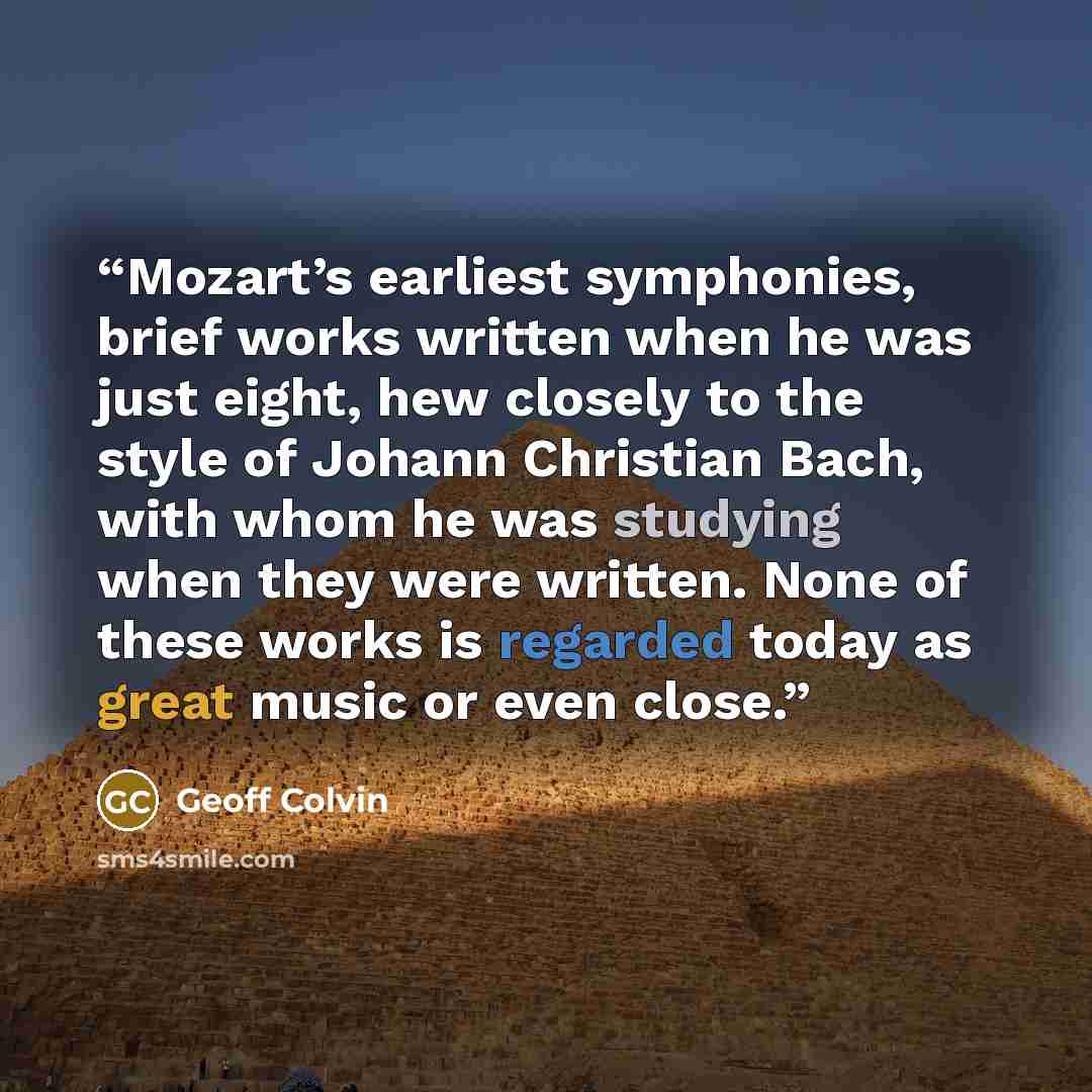 “Mozart’s earliest symphonies, brief works written when he was just eight, hew closely to the style of Johann Christian Bach, with whom he was studying when they were written. None of these works is regarded today as great music or even close.” quote by Geoff Colvin