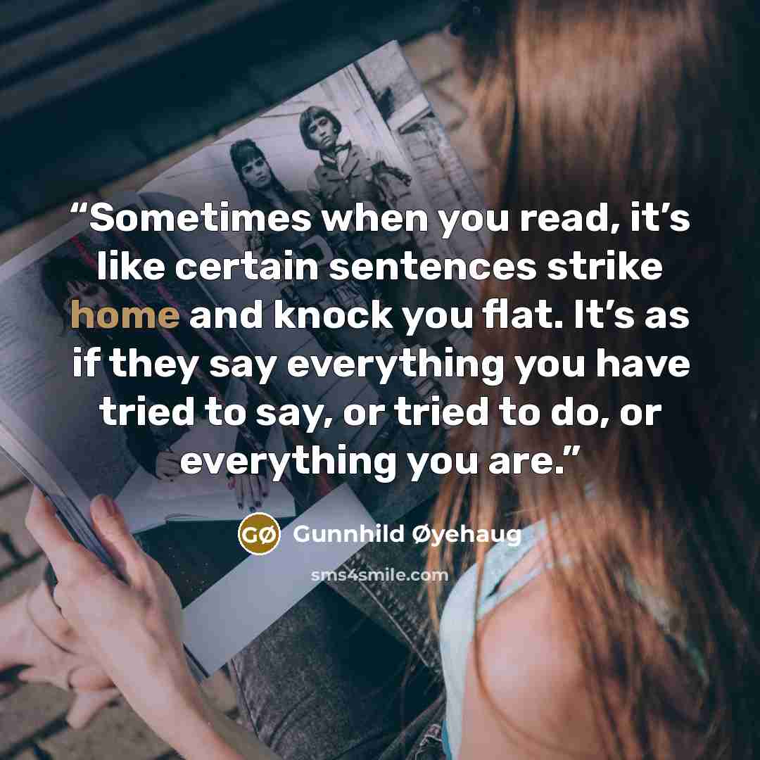 “Sometimes when you read, it’s like certain sentences strike home and knock you flat. It’s as if they say everything you have tried to say, or tried to do, or everything you are.” quote by Gunnhild Øyehaug
