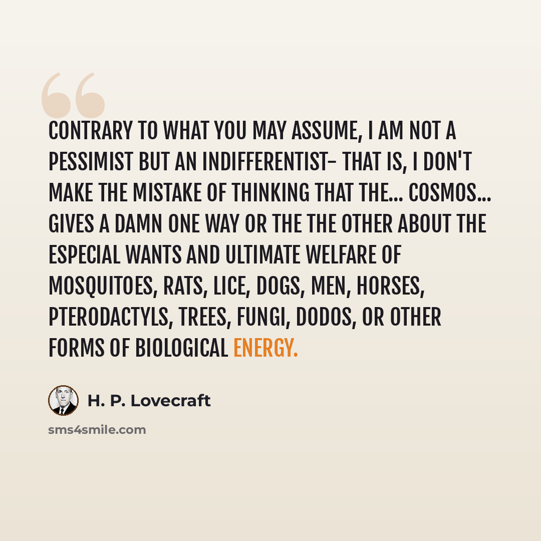 “Contrary to what you may assume, I am not a pessimist but an indifferentist- that is, I don't make the mistake of thinking that the... cosmos... gives a damn one way or the the other about the especial wants and ultimate welfare of mosquitoes, rats, lice, dogs, men, horses, pterodactyls, trees…” quote by H. P. Lovecraft