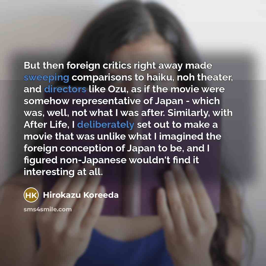 “But then foreign critics right away made sweeping comparisons to haiku, noh theater, and directors like Ozu, as if the movie were somehow representative of Japan - which was, well, not what I was after. Similarly, with After Life, I deliberately set out to make a movie that was unlike what I…” quote by Hirokazu Koreeda