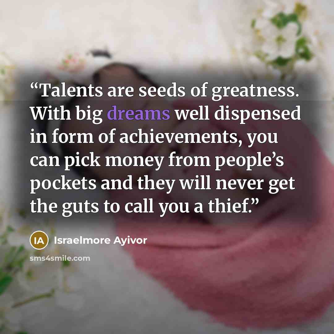 “Talents are seeds of greatness. With big dreams well dispensed in form of achievements, you can pick money from people’s pockets and they will never get the guts to call you a thief.” quote by Israelmore Ayivor