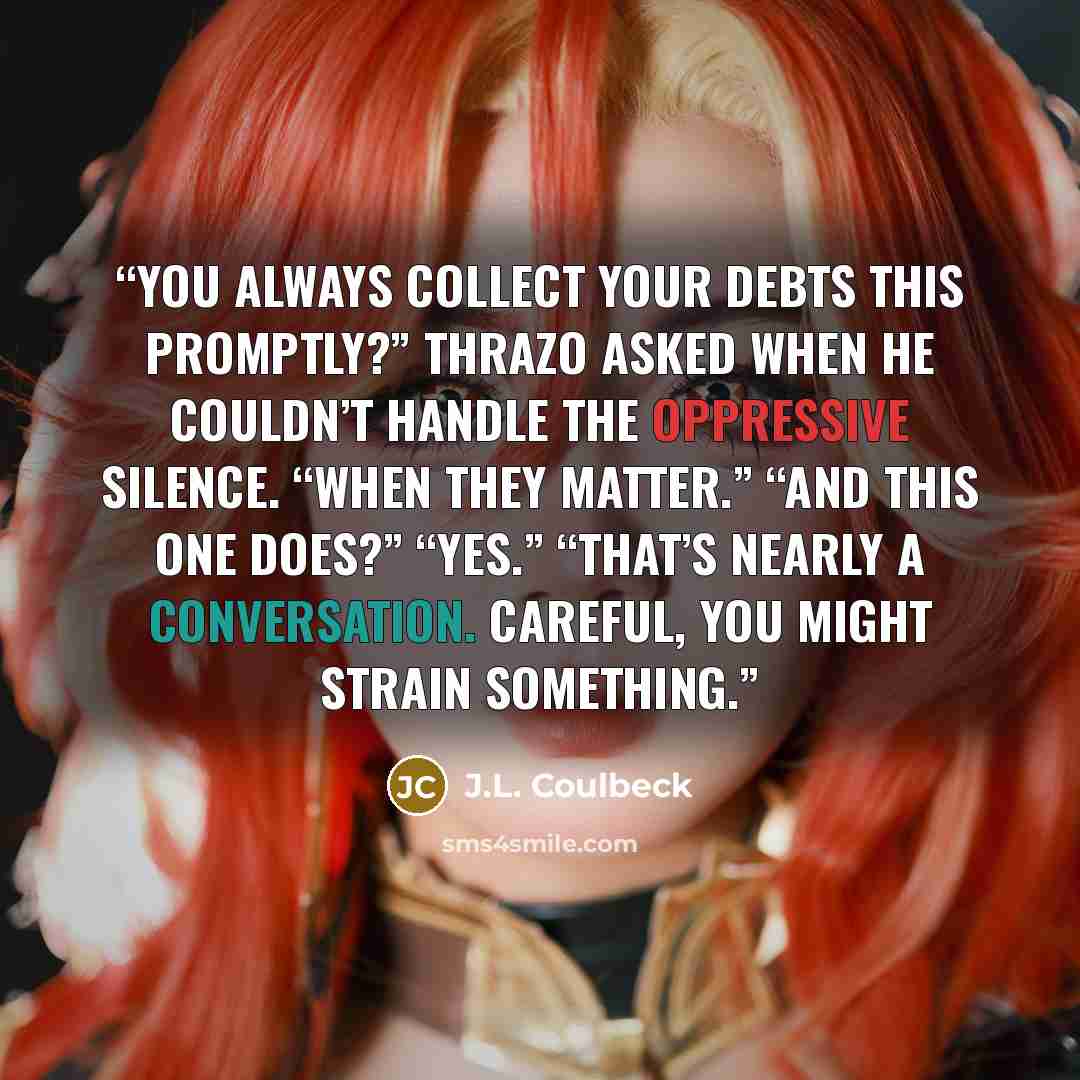 “You always collect your debts this promptly?” Thrazo asked when he couldn’t handle the oppressive silence. “When they matter.” “And this one does?” “Yes.” “That’s nearly a conversation. Careful, you might strain something.” quote by J.L. Coulbeck