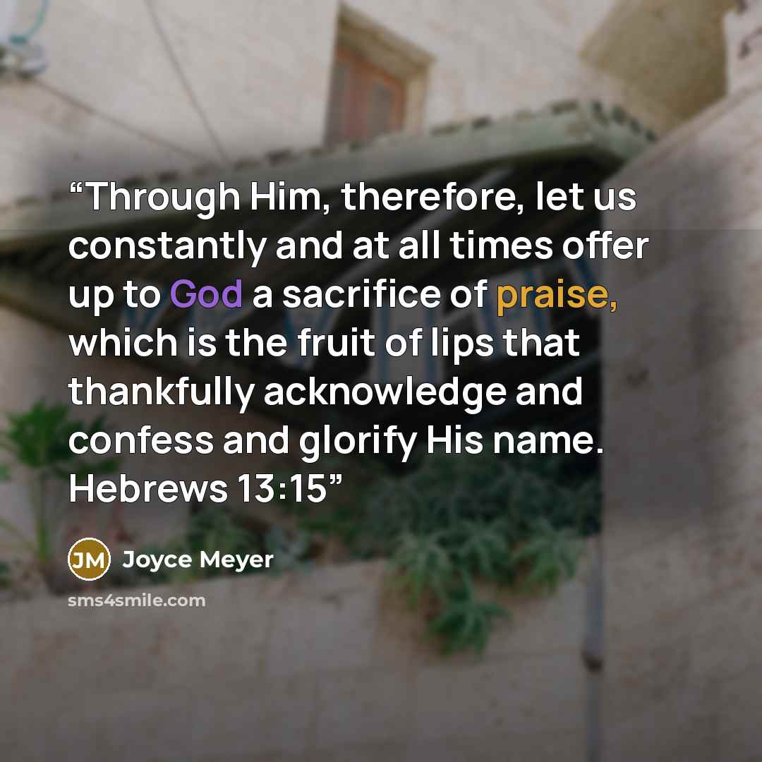 “Through Him, therefore, let us constantly and at all times offer up to God a sacrifice of praise, which is the fruit of lips that thankfully acknowledge and confess and glorify His name. Hebrews 13:15” quote by Joyce Meyer