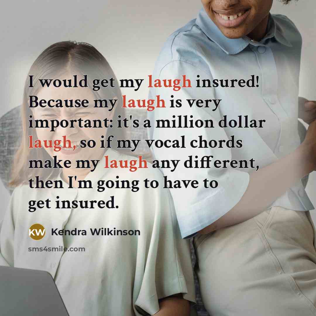 “I would get my laugh insured! Because my laugh is very important: it's a million dollar laugh, so if my vocal chords make my laugh any different, then I'm going to have to get insured.” quote by Kendra Wilkinson