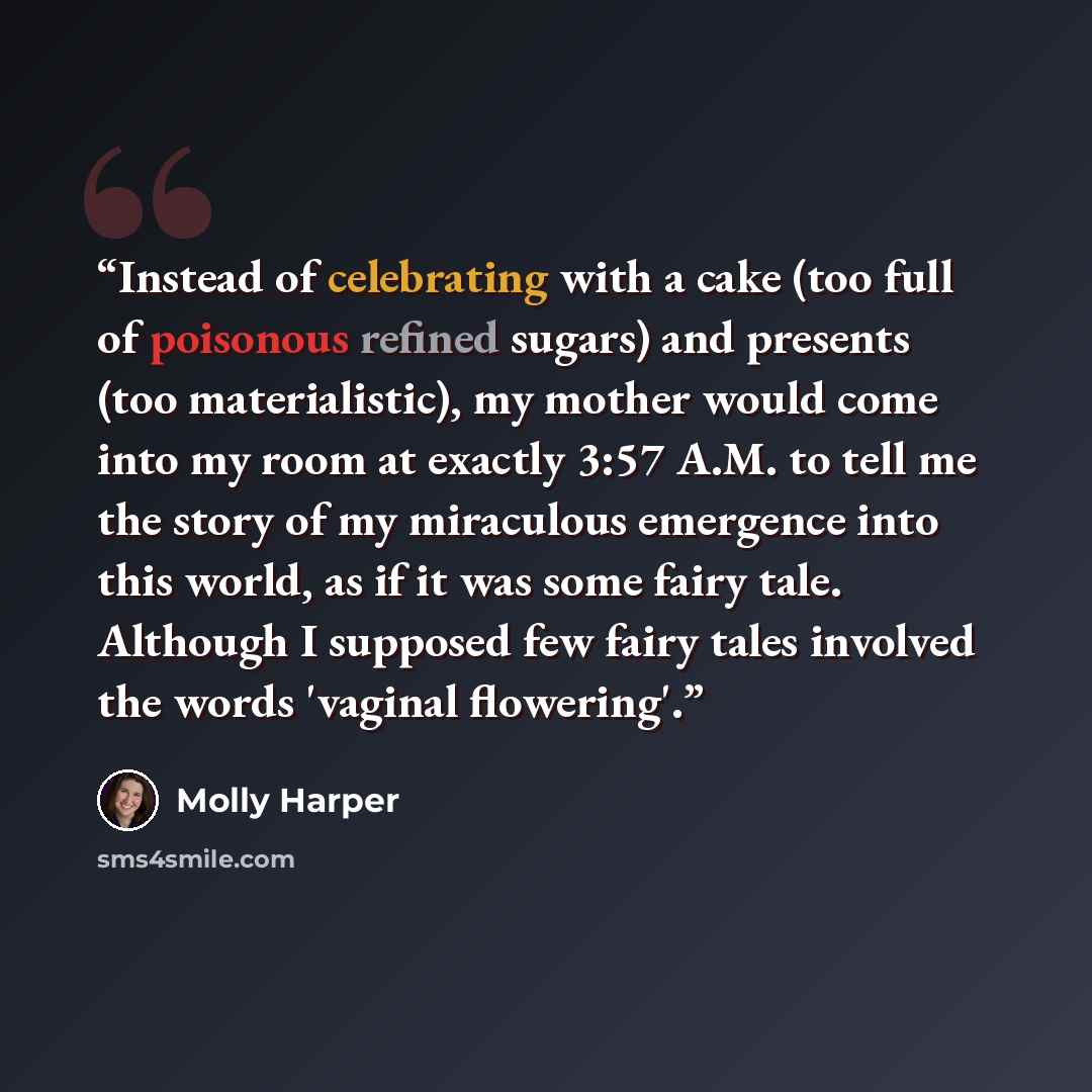 “Instead of celebrating with a cake (too full of poisonous refined sugars) and presents (too materialistic), my mother would come into my room at exactly 3:57 A.M. to tell me the story of my miraculous emergence into this world, as if it was some fairy tale. Although I supposed few fairy tales…” quote by Molly Harper