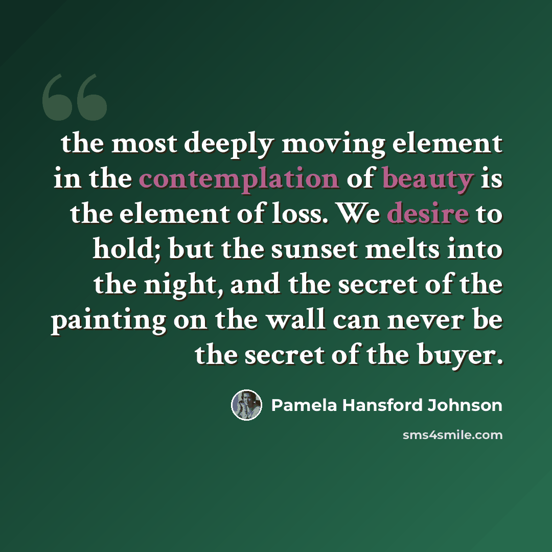 “the most deeply moving element in the contemplation of beauty is the element of loss. We desire to hold; but the sunset melts into the night, and the secret of the painting on the wall can never be the secret of the buyer.” quote by Pamela Hansford Johnson