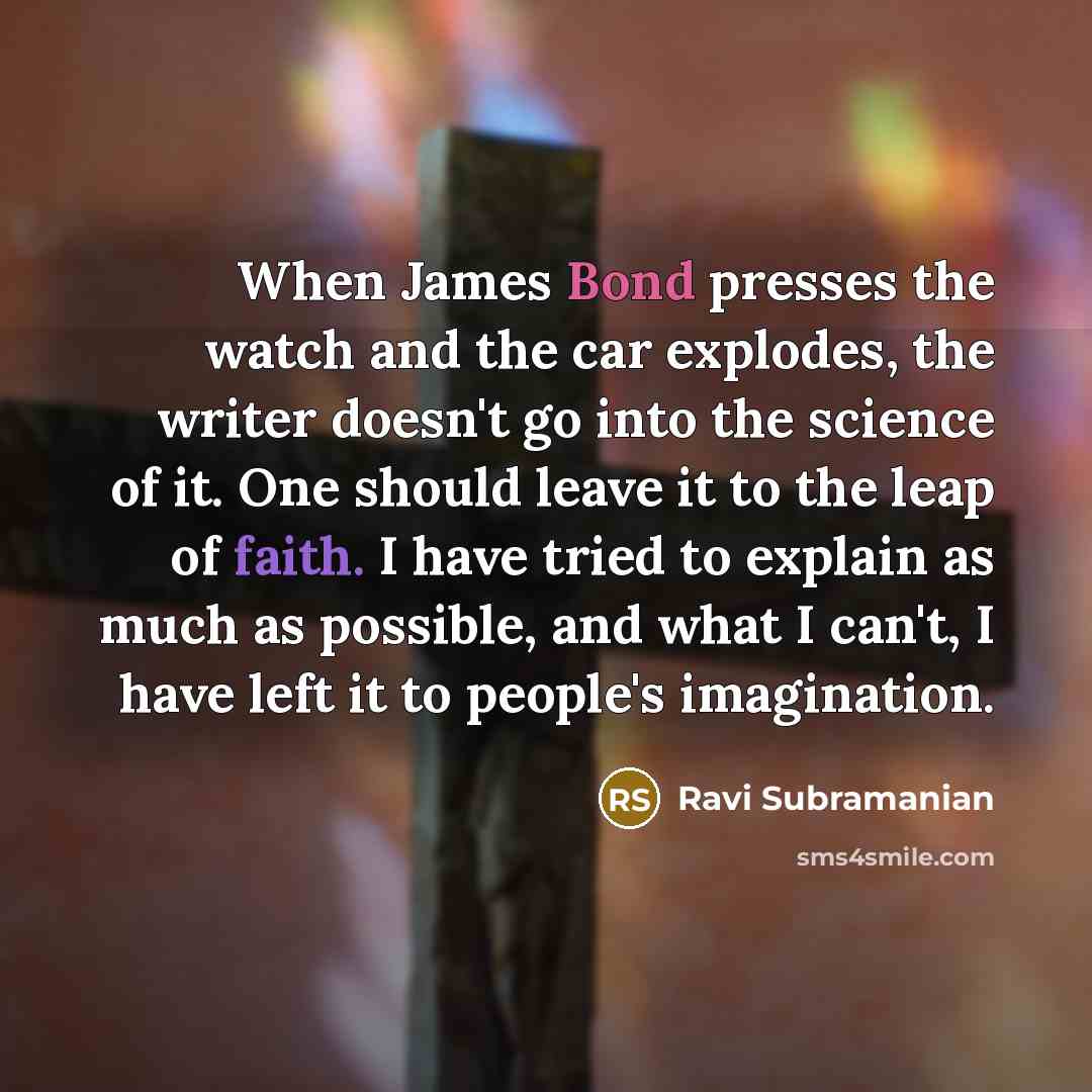 “When James Bond presses the watch and the car explodes, the writer doesn't go into the science of it. One should leave it to the leap of faith. I have tried to explain as much as possible, and what I can't, I have left it to people's imagination.” quote by Ravi Subramanian