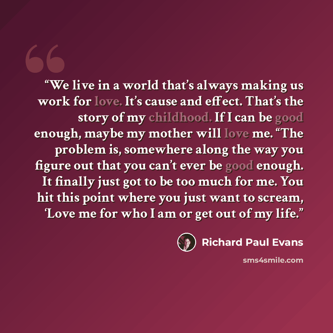 “We live in a world that’s always making us work for love. It’s cause and effect. That’s the story of my childhood. If I can be good enough, maybe my mother will love me. “The problem is, somewhere along the way you figure out that you can’t ever be good enough. It finally just got to be too much…” quote by Richard Paul Evans