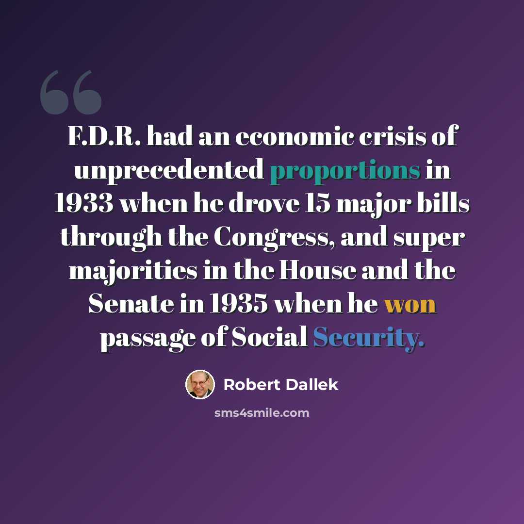 “F.D.R. had an economic crisis of unprecedented proportions in 1933 when he drove 15 major bills through the Congress, and super majorities in the House and the Senate in 1935 when he won passage of Social Security.” quote by Robert Dallek