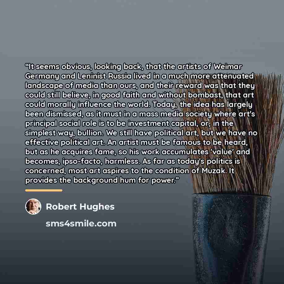 “It seems obvious, looking back, that the artists of Weimar Germany and Leninist Russia lived in a much more attenuated landscape of media than ours, and their reward was that they could still believe, in good faith and without bombast, that art could morally influence the world. Today, the idea…” quote by Robert Hughes