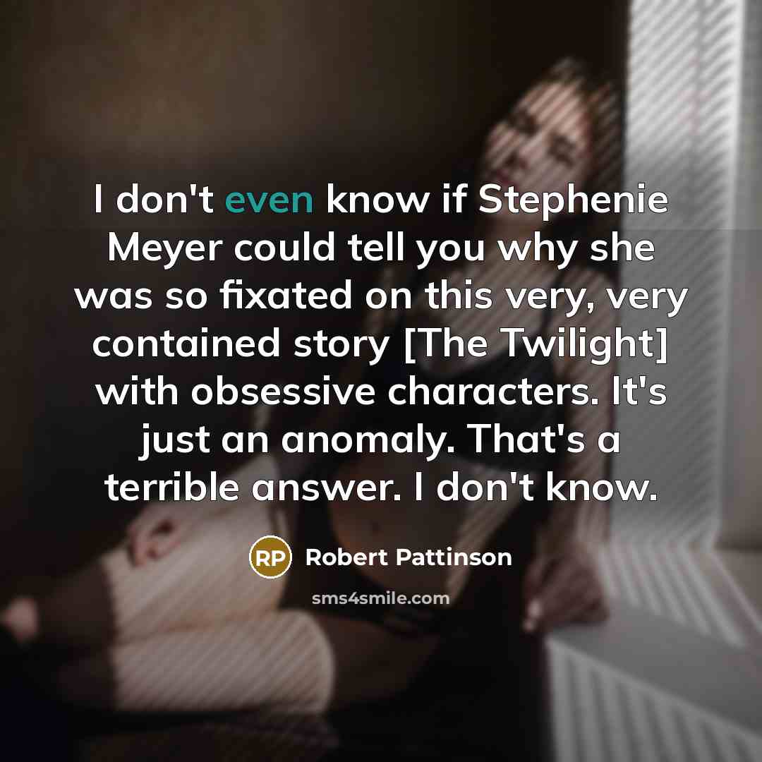 “I don't even know if Stephenie Meyer could tell you why she was so fixated on this very, very contained story [The Twilight] with obsessive characters. It's just an anomaly. That's a terrible answer. I don't know.” quote by Robert Pattinson