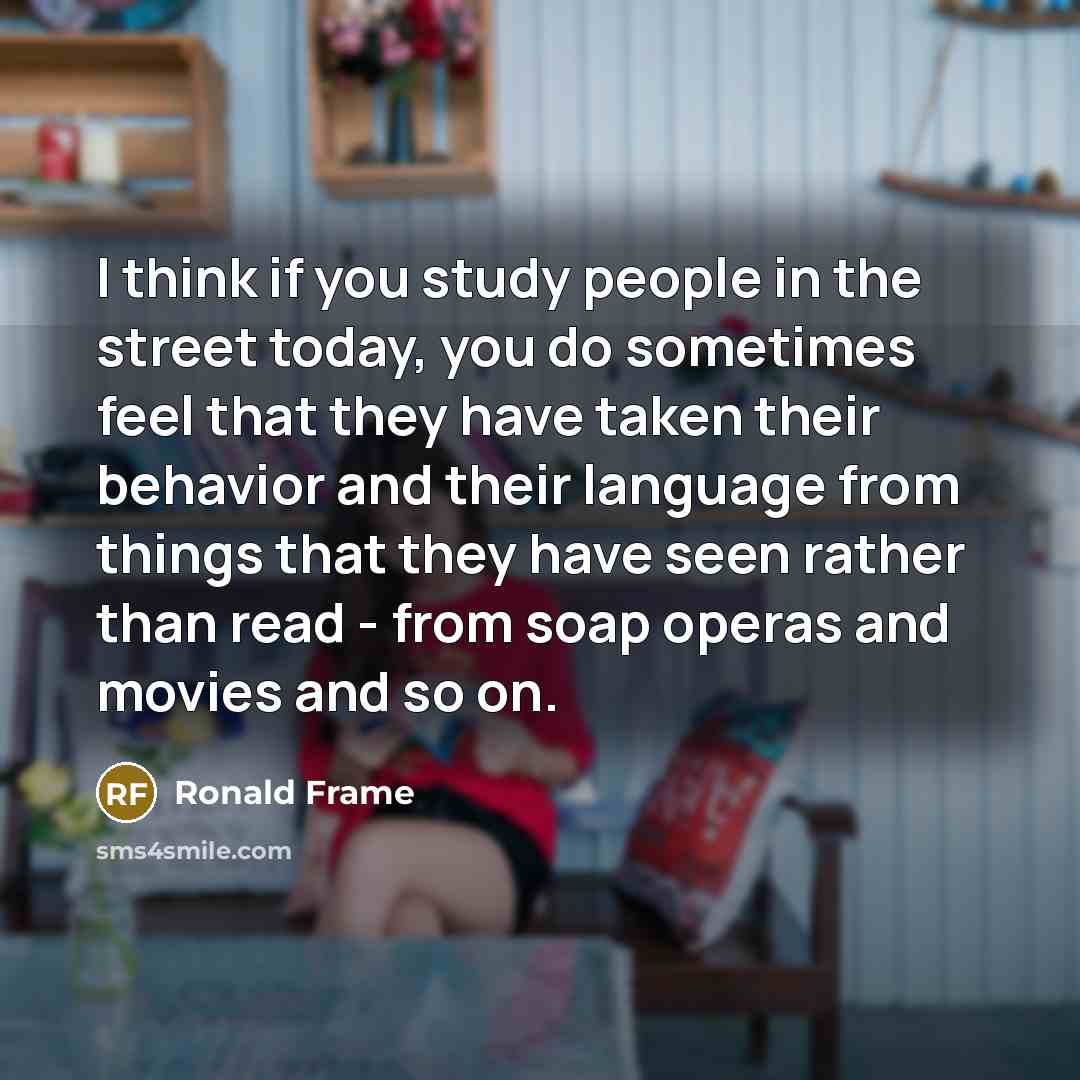 “I think if you study people in the street today, you do sometimes feel that they have taken their behavior and their language from things that they have seen rather than read - from soap operas and movies and so on.” quote by Ronald Frame