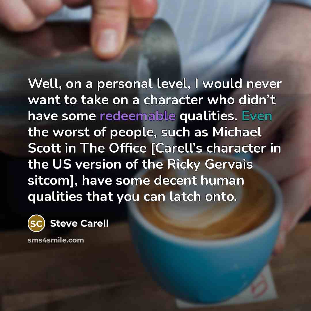 “Well, on a personal level, I would never want to take on a character who didn’t have some redeemable qualities. Even the worst of people, such as Michael Scott in The Office [Carell’s character in the US version of the Ricky Gervais sitcom], have some decent human qualities that you can latch onto.” quote by Steve Carell