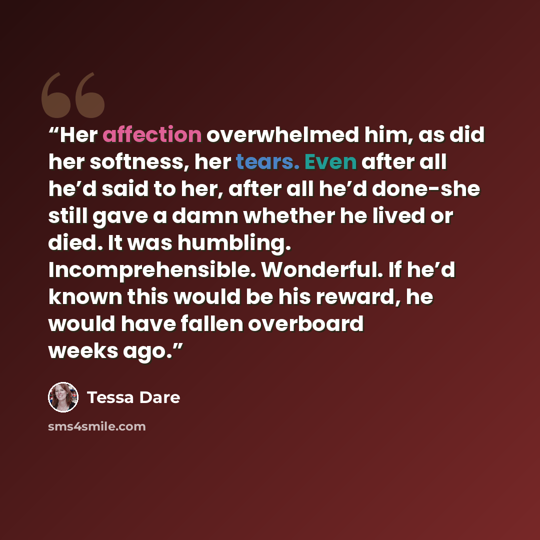 “Her affection overwhelmed him, as did her softness, her tears. Even after all he’d said to her, after all he’d done-she still gave a damn whether he lived or died. It was humbling. Incomprehensible. Wonderful. If he’d known this would be his reward, he would have fallen overboard weeks ago.” quote by Tessa Dare