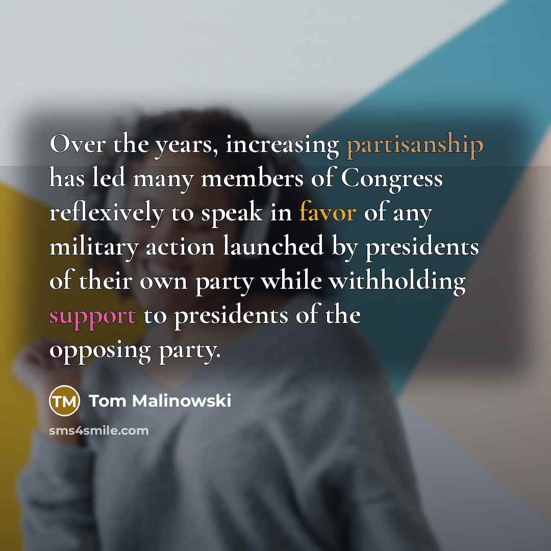 “Over the years, increasing partisanship has led many members of Congress reflexively to speak in favor of any military action launched by presidents of their own party while withholding support to presidents of the opposing party.” quote by Tom Malinowski