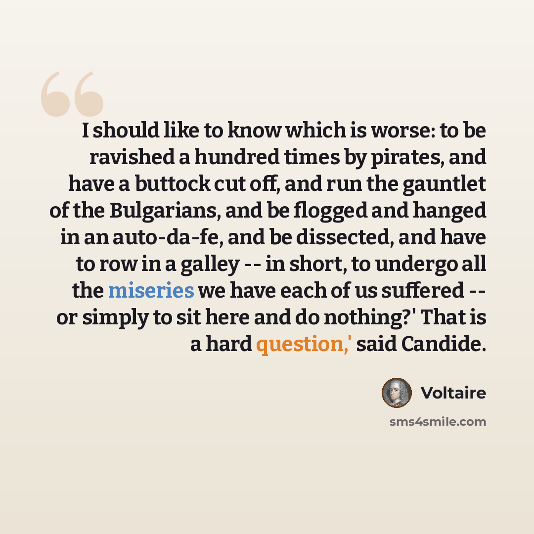 “I should like to know which is worse: to be ravished a hundred times by pirates, and have a buttock cut off, and run the gauntlet of the Bulgarians, and be flogged and hanged in an auto-da-fe, and be dissected, and have to row in a galley -- in short, to undergo all the miseries we have each of us…” quote by Voltaire
