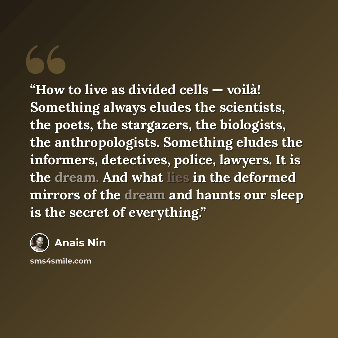“How to live as divided cells — voilà! Something always eludes the scientists, the poets, the stargazers, the biologists, the anthropologists. Something eludes the informers, detectives, police, lawyers. It is the dream. And what lies in the deformed mirrors of the dream and haunts our sleep is the…” quote by Anaïs Nin