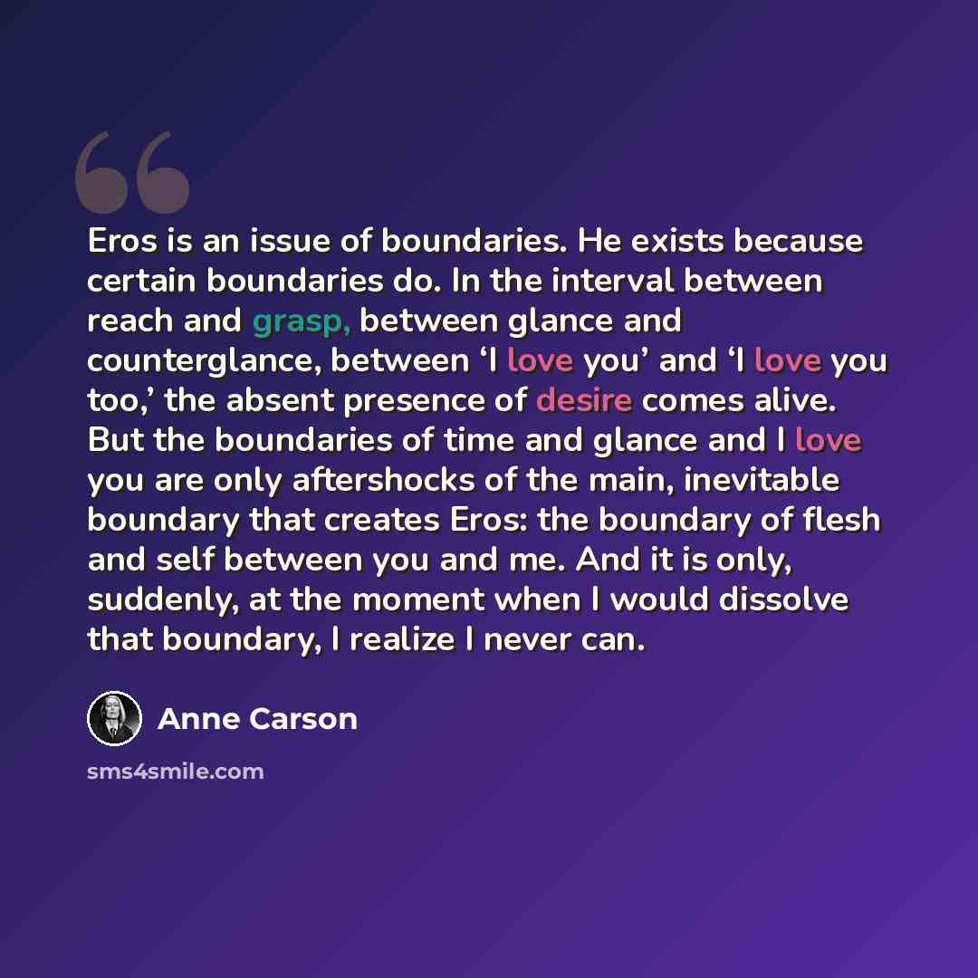 “Eros is an issue of boundaries. He exists because certain boundaries do. In the interval between reach and grasp, between glance and counterglance, between ‘I love you’ and ‘I love you too,’ the absent presence of desire comes alive. But the boundaries of time and glance and I love you are only…” quote by Anne Carson