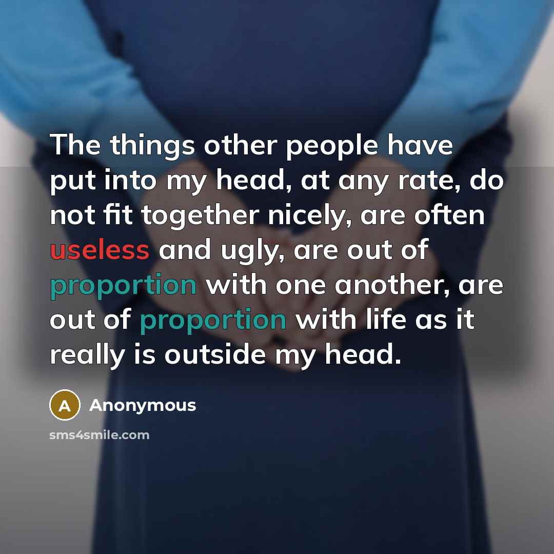 “The things other people have put into my head, at any rate, do not fit together nicely, are often useless and ugly, are out of proportion with one another, are out of proportion with life as it really is outside my head.” quote by Anonymous