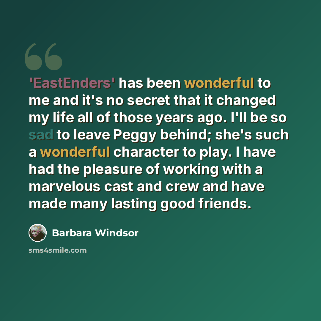 “'EastEnders' has been wonderful to me and it's no secret that it changed my life all of those years ago. I'll be so sad to leave Peggy behind; she's such a wonderful character to play. I have had the pleasure of working with a marvelous cast and crew and have made many lasting good friends.” quote by Barbara Windsor