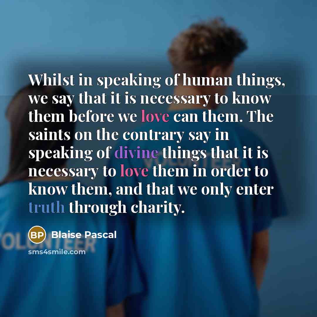 “Whilst in speaking of human things, we say that it is necessary to know them before we love can them. The saints on the contrary say in speaking of divine things that it is necessary to love them in order to know them, and that we only enter truth through charity.” quote by Blaise Pascal