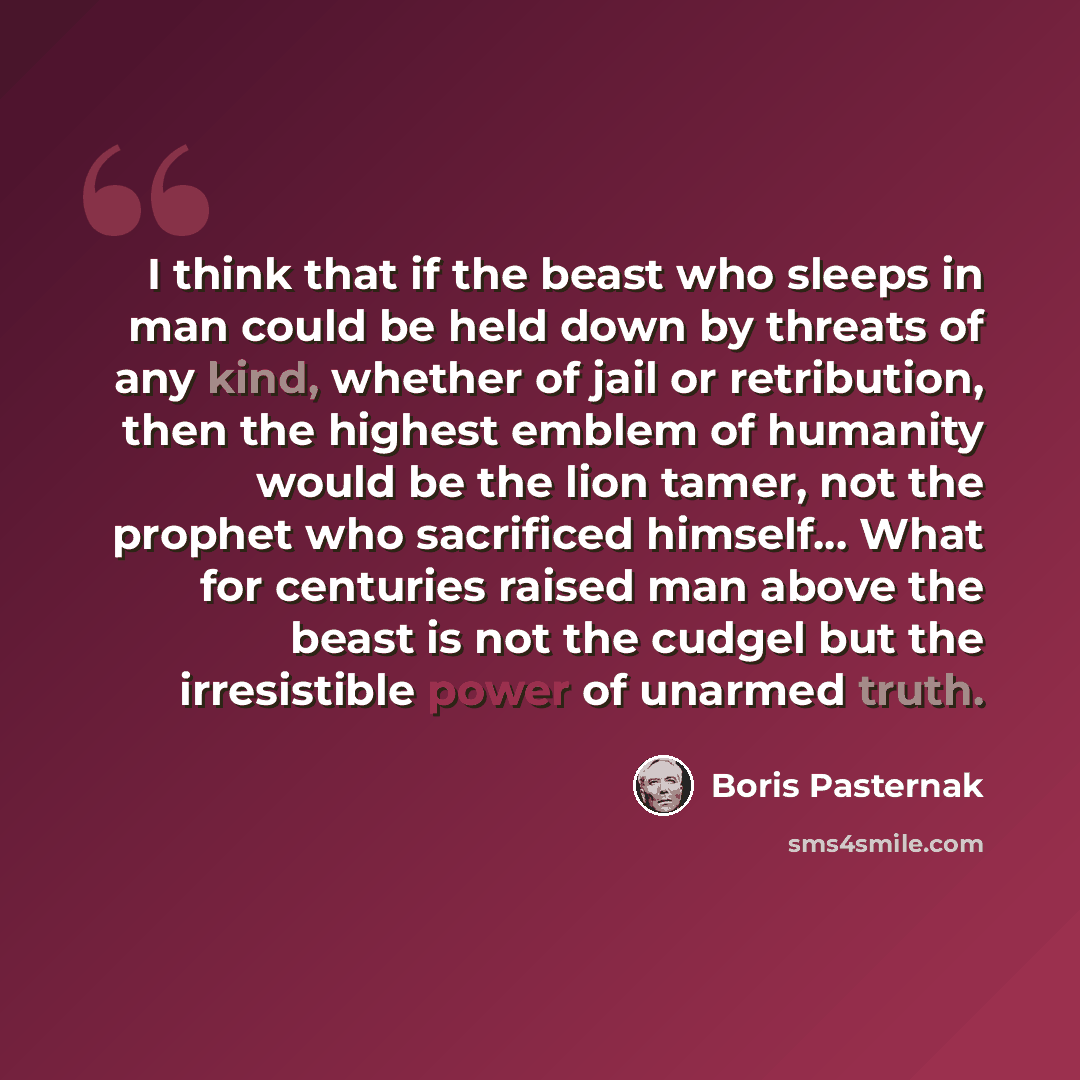 “I think that if the beast who sleeps in man could be held down by threats of any kind, whether of jail or retribution, then the highest emblem of humanity would be the lion tamer, not the prophet who sacrificed himself… What for centuries raised man above the beast is not the cudgel but the…” quote by Boris Pasternak