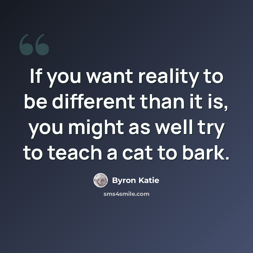 “If you want reality to be different than it is, you might as well try to teach a cat to bark.” quote by Byron Katie