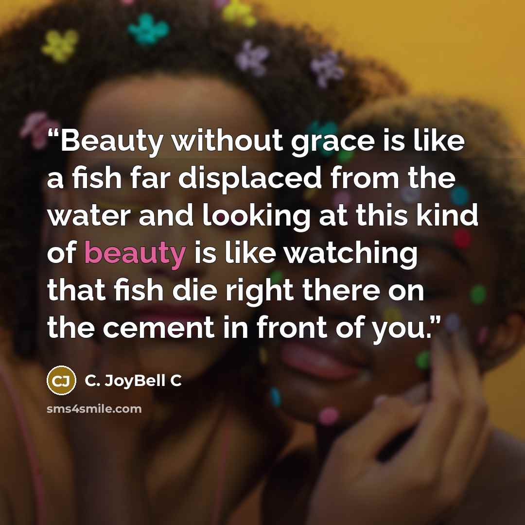 “Beauty without grace is like a fish far displaced from the water and looking at this kind of beauty is like watching that fish die right there on the cement in front of you.” quote by C. JoyBell C
