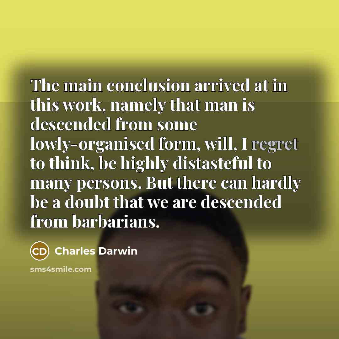“The main conclusion arrived at in this work, namely that man is descended from some lowly-organised form, will, I regret to think, be highly distasteful to many persons. But there can hardly be a doubt that we are descended from barbarians.” quote by Charles Darwin
