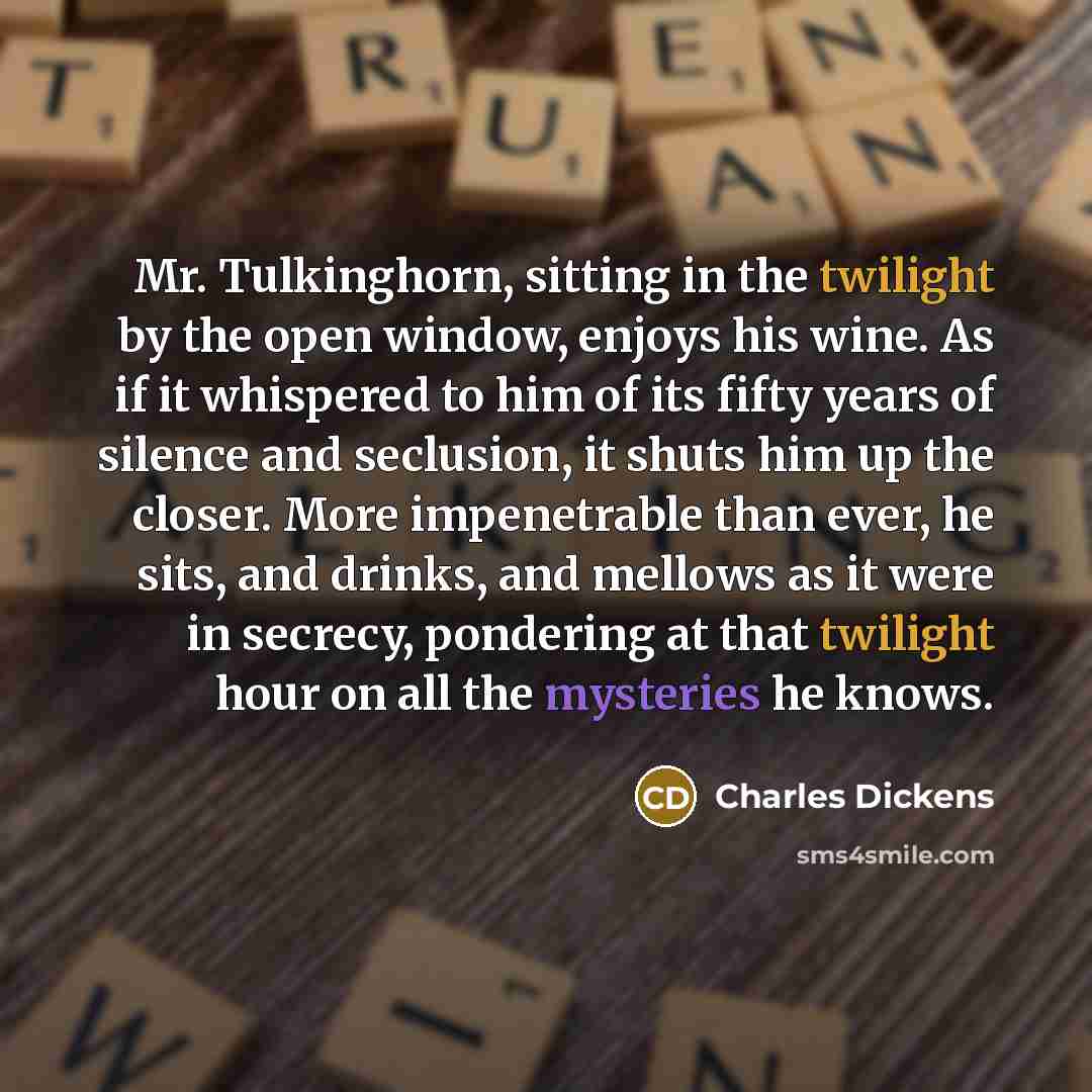 “Mr. Tulkinghorn, sitting in the twilight by the open window, enjoys his wine. As if it whispered to him of its fifty years of silence and seclusion, it shuts him up the closer. More impenetrable than ever, he sits, and drinks, and mellows as it were in secrecy, pondering at that twilight hour on…” quote by Charles Dickens