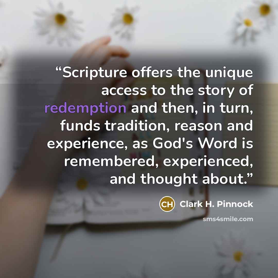 “Scripture offers the unique access to the story of redemption and then, in turn, funds tradition, reason and experience, as God's Word is remembered, experienced, and thought about.” quote by Clark H. Pinnock