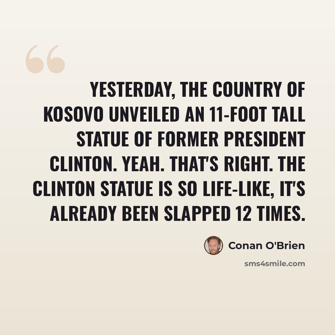 “Yesterday, the country of Kosovo unveiled an 11-foot tall statue of former President Clinton. Yeah. That's right. The Clinton statue is so life-like, it's already been slapped 12 times.” quote by Conan O'Brien