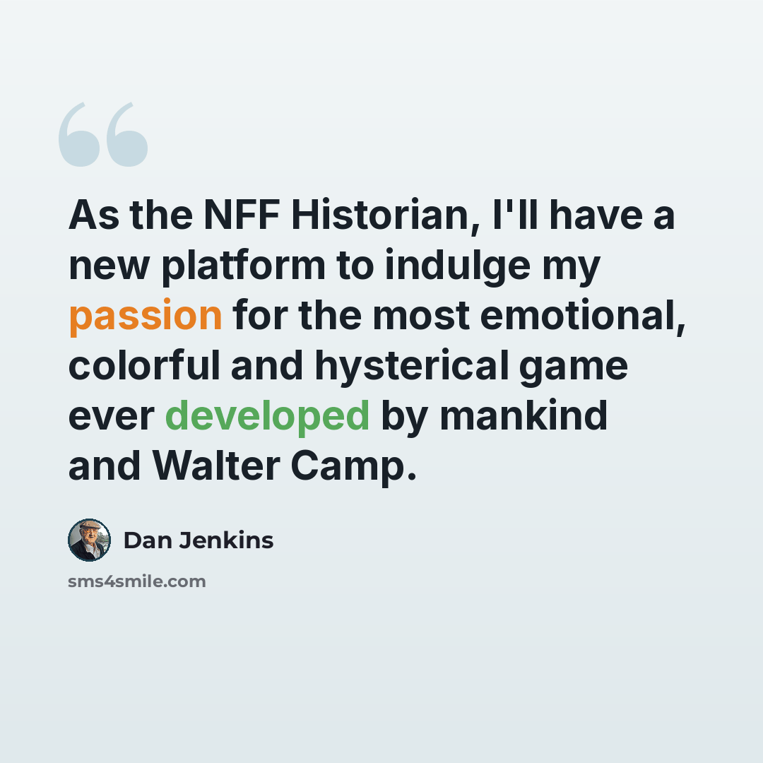 “As the NFF Historian, I'll have a new platform to indulge my passion for the most emotional, colorful and hysterical game ever developed by mankind and Walter Camp.” quote by Dan Jenkins