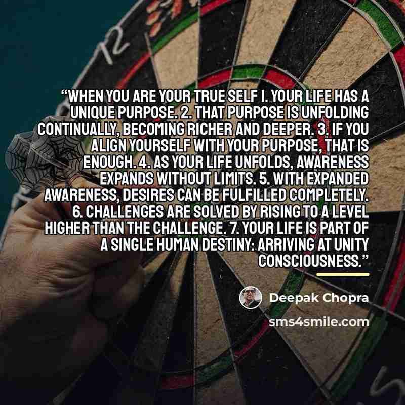 “When You Are Your True Self 1. Your life has a unique purpose. 2. That purpose is unfolding continually, becoming richer and deeper. 3. If you align yourself with your purpose, that is enough. 4. As your life unfolds, awareness expands without limits. 5. With expanded awareness, desires can be…” quote by Deepak Chopra