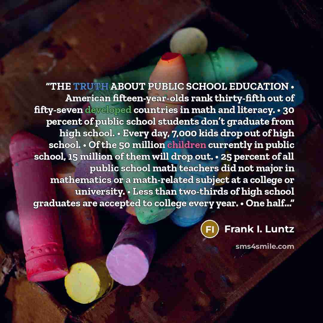“THE TRUTH ABOUT PUBLIC SCHOOL EDUCATION • American fifteen-year-olds rank thirty-fifth out of fifty-seven developed countries in math and literacy. • 30 percent of public school students don’t graduate from high school. • Every day, 7,000 kids drop out of high school. • Of the 50 million children…” quote by Frank I. Luntz