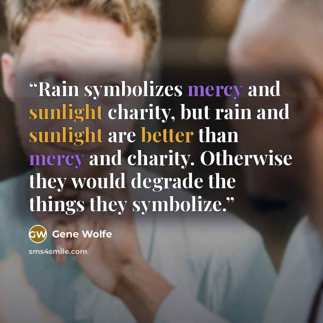 “Rain symbolizes mercy and sunlight charity, but rain and sunlight are better than mercy and charity. Otherwise they would degrade the things they symbolize.” quote by Gene Wolfe