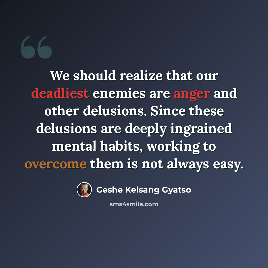 “We should realize that our deadliest enemies are anger and other delusions. Since these delusions are deeply ingrained mental habits, working to overcome them is not always easy.” quote by Geshe Kelsang Gyatso
