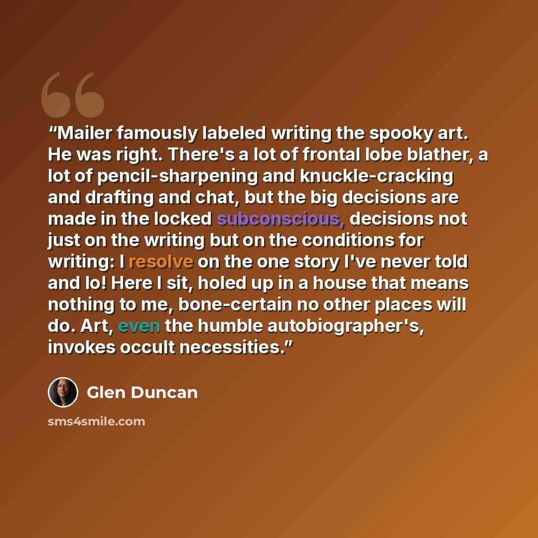 “Mailer famously labeled writing the spooky art. He was right. There's a lot of frontal lobe blather, a lot of pencil-sharpening and knuckle-cracking and drafting and chat, but the big decisions are made in the locked subconscious, decisions not just on the writing but on the conditions for…” quote by Glen Duncan