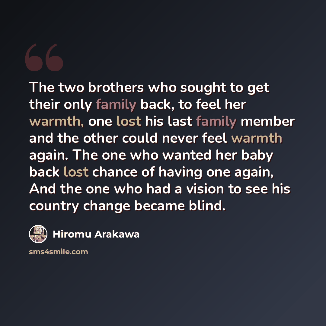 “The two brothers who sought to get their only family back, to feel her warmth, one lost his last family member and the other could never feel warmth again. The one who wanted her baby back lost chance of having one again, And the one who had a vision to see his country change became blind.” quote by Hiromu Arakawa