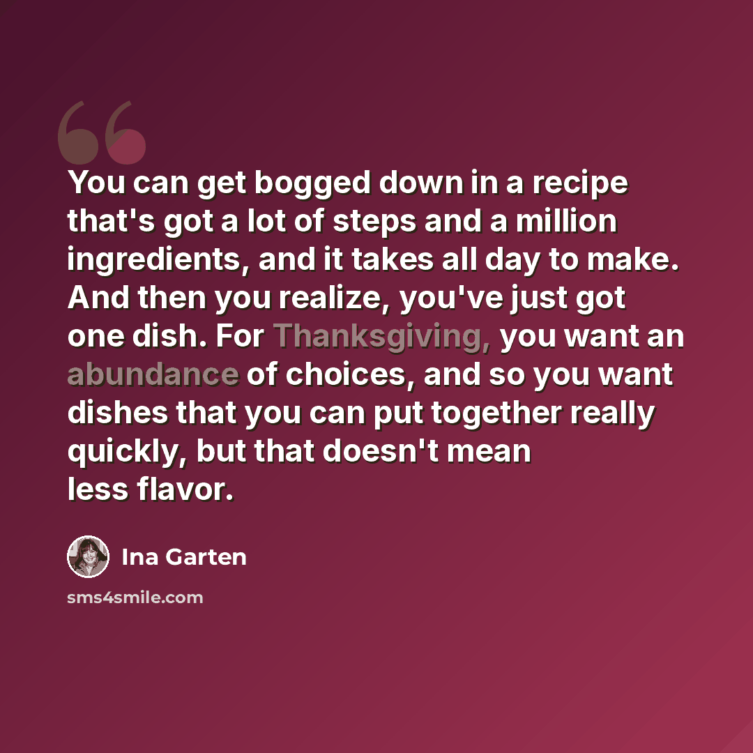 “You can get bogged down in a recipe that's got a lot of steps and a million ingredients, and it takes all day to make. And then you realize, you've just got one dish. For Thanksgiving, you want an abundance of choices, and so you want dishes that you can put together really quickly, but that…” quote by Ina Garten