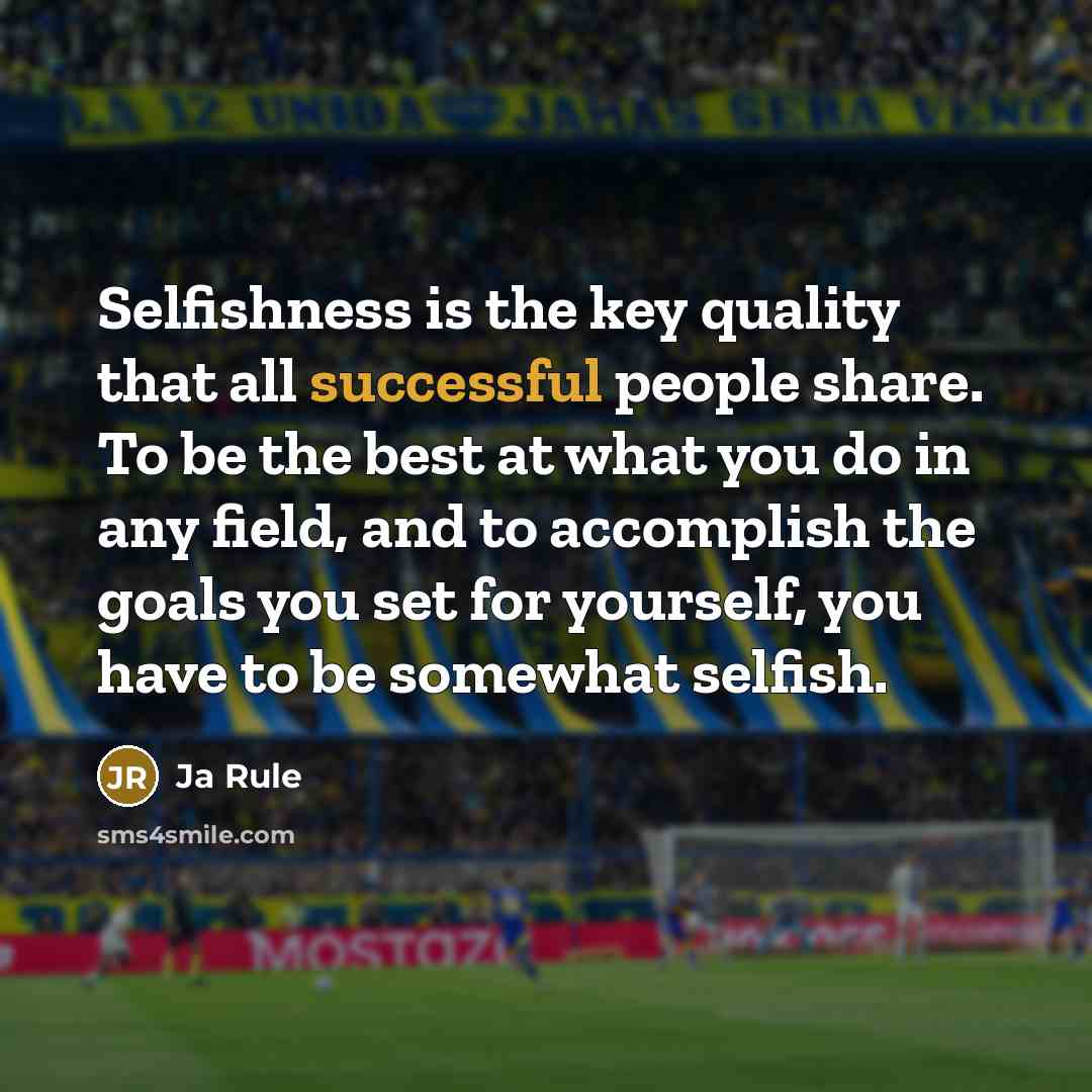 “Selfishness is the key quality that all successful people share. To be the best at what you do in any field, and to accomplish the goals you set for yourself, you have to be somewhat selfish.” quote by Ja Rule