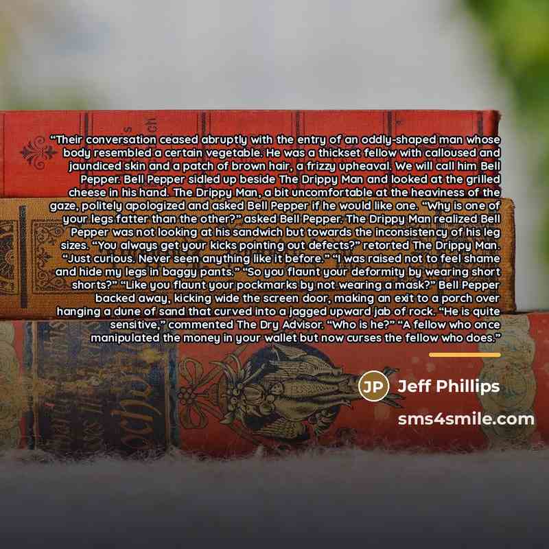 “Their conversation ceased abruptly with the entry of an oddly-shaped man whose body resembled a certain vegetable. He was a thickset fellow with calloused and jaundiced skin and a patch of brown hair, a frizzy upheaval. We will call him Bell Pepper. Bell Pepper sidled up beside The Drippy Man and…” quote by Jeff Phillips